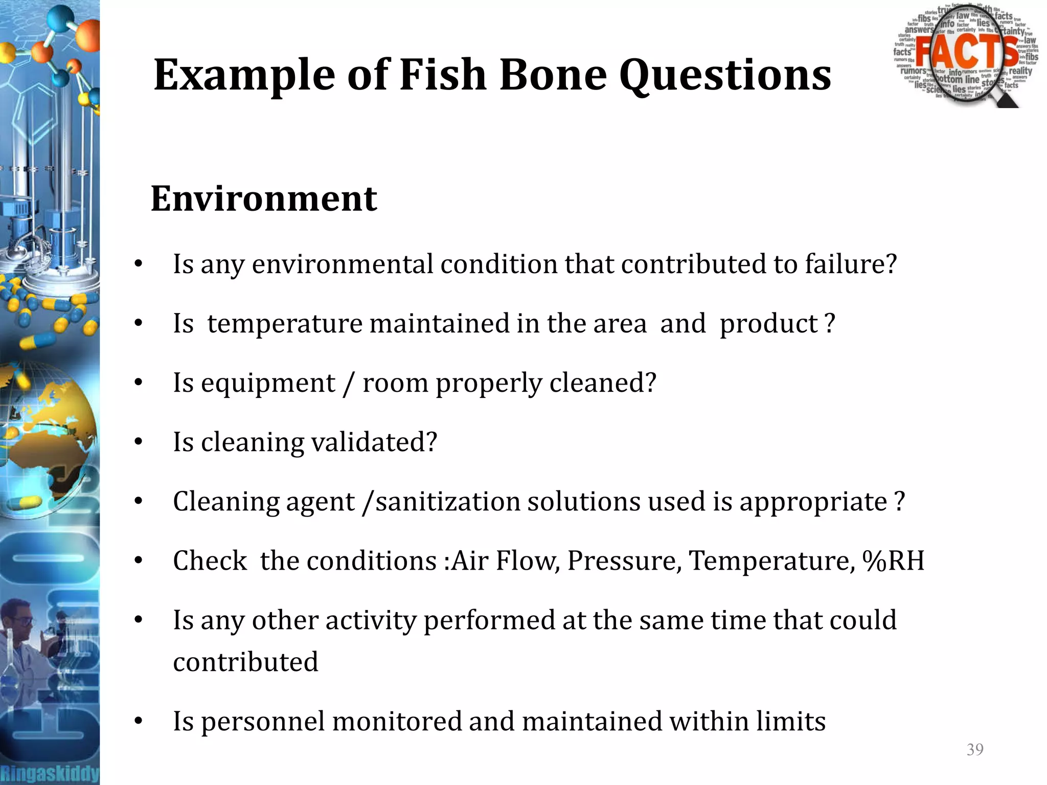 Example of Fish Bone Questions
Environment
• Is any environmental condition that contributed to failure?
• Is temperature maintained in the area and product ?
• Is equipment / room properly cleaned?• Is equipment / room properly cleaned?
• Is cleaning validated?
• Cleaning agent /sanitization solutions used is appropriate ?
• Check the conditions :Air Flow, Pressure, Temperature, %RH
• Is any other activity performed at the same time that could
contributed
• Is personnel monitored and maintained within limits
39
 