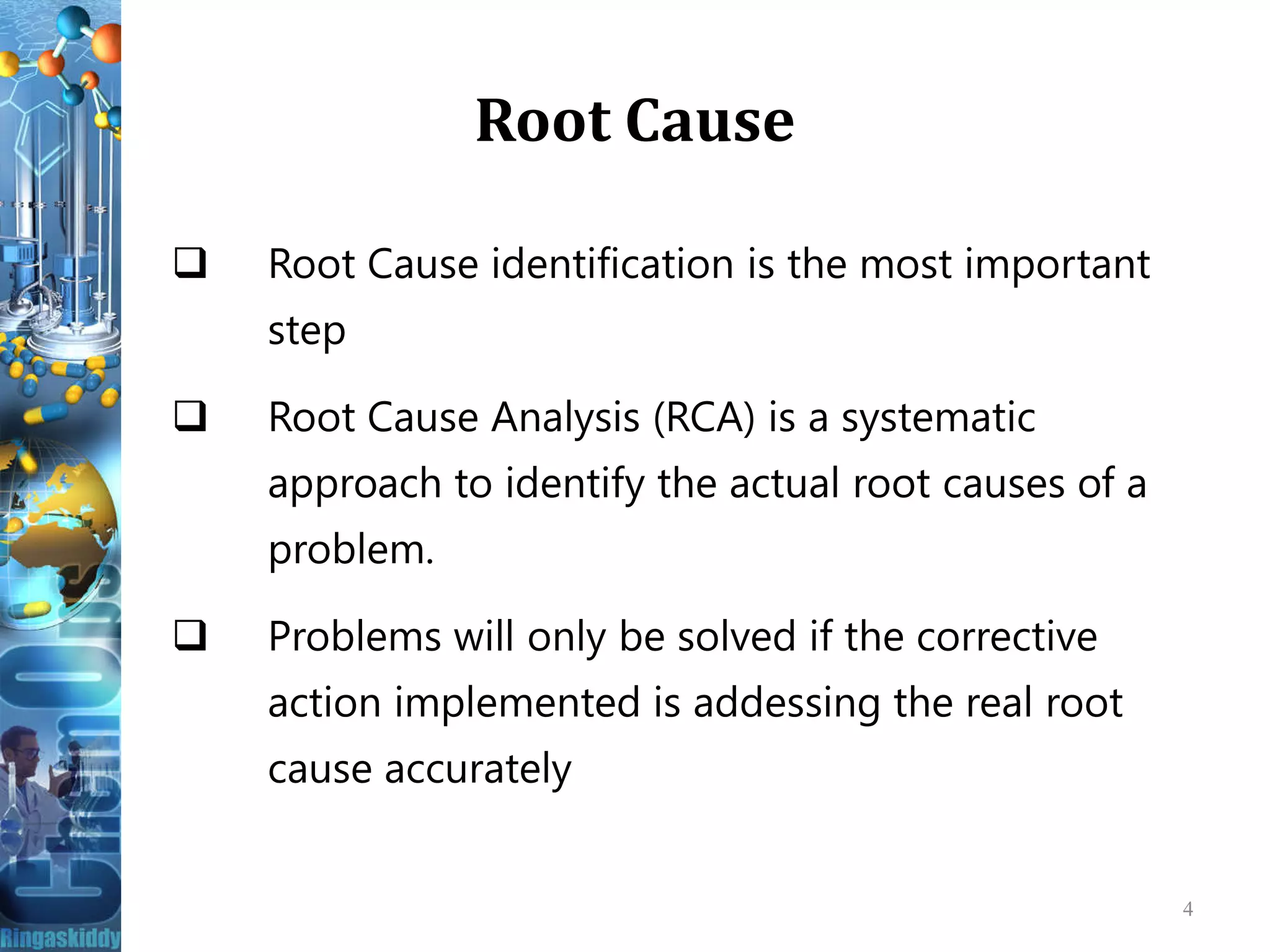 Root Cause
 Root Cause identification is the most important
step
 Root Cause Analysis (RCA) is a systematic
approach to identify the actual root causes of aapproach to identify the actual root causes of a
problem.
 Problems will only be solved if the corrective
action implemented is addessing the real root
cause accurately
4
 