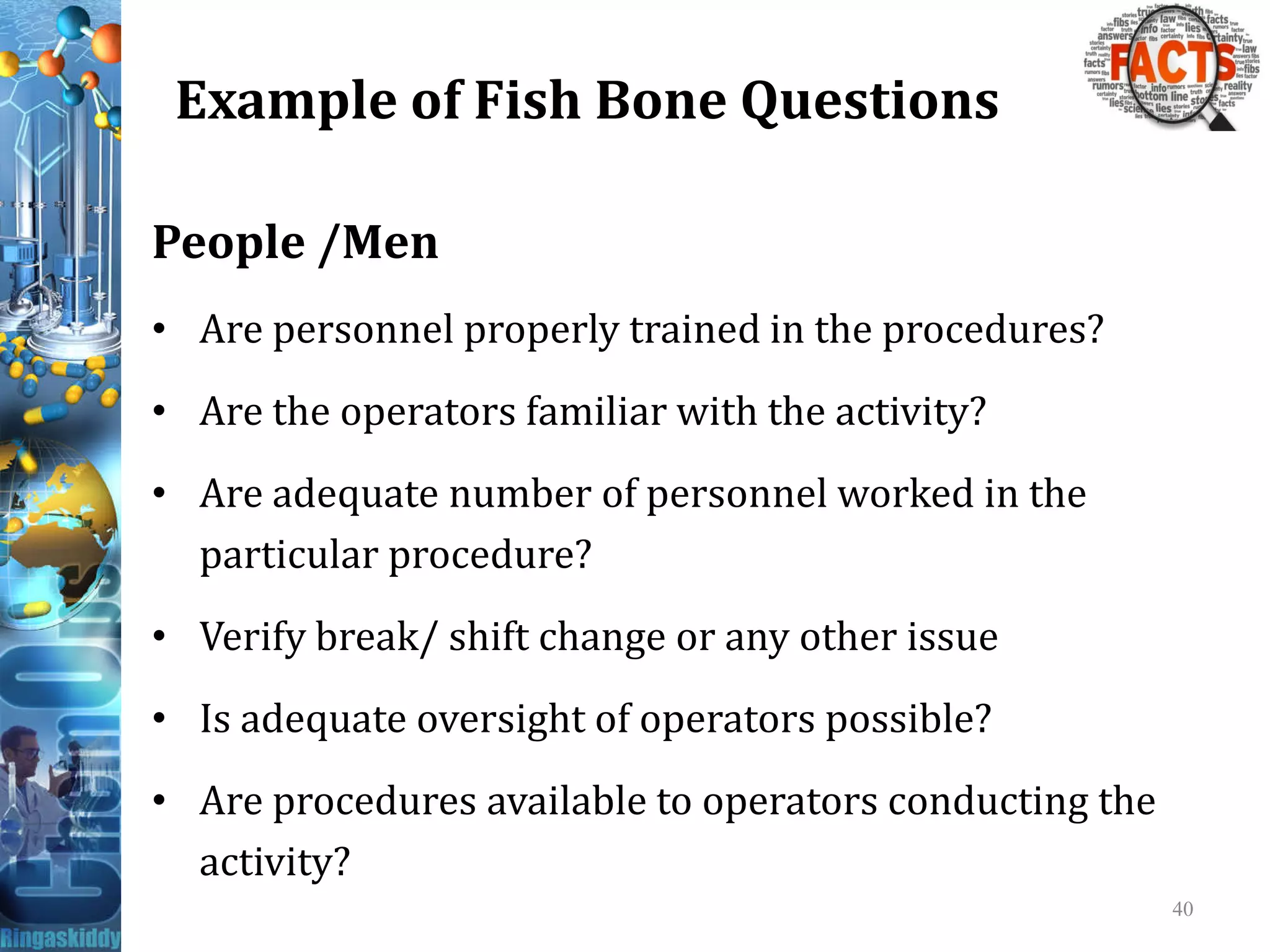 Example of Fish Bone Questions
People /Men
• Are personnel properly trained in the procedures?
• Are the operators familiar with the activity?
• Are adequate number of personnel worked in the• Are adequate number of personnel worked in the
particular procedure?
• Verify break/ shift change or any other issue
• Is adequate oversight of operators possible?
• Are procedures available to operators conducting the
activity?
40
 
