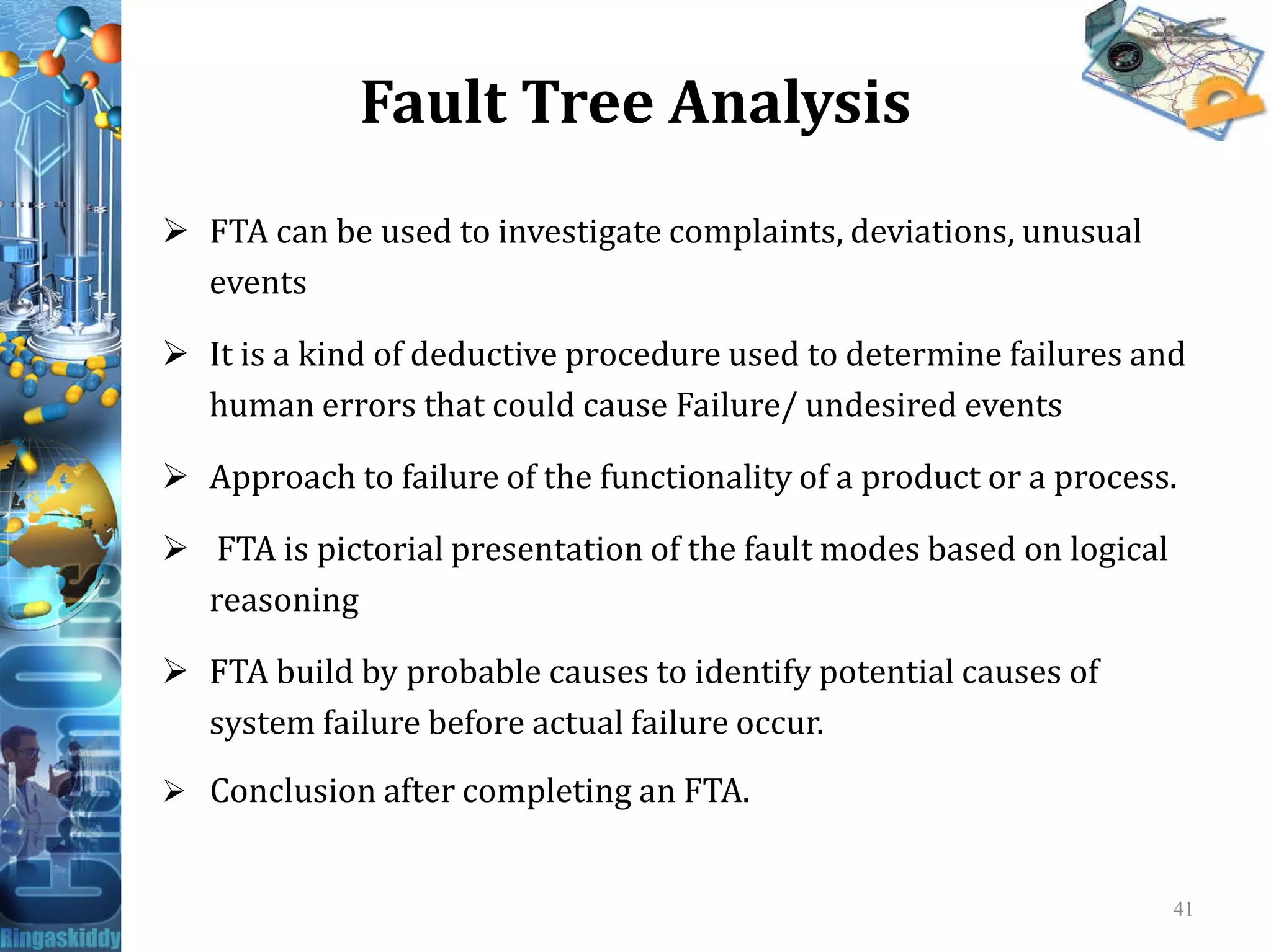 Fault Tree Analysis
 FTA can be used to investigate complaints, deviations, unusual
events
 It is a kind of deductive procedure used to determine failures and
human errors that could cause Failure/ undesired events
 Approach to failure of the functionality of a product or a process. Approach to failure of the functionality of a product or a process.
 FTA is pictorial presentation of the fault modes based on logical
reasoning
 FTA build by probable causes to identify potential causes of
system failure before actual failure occur.
 Conclusion after completing an FTA.
41
 