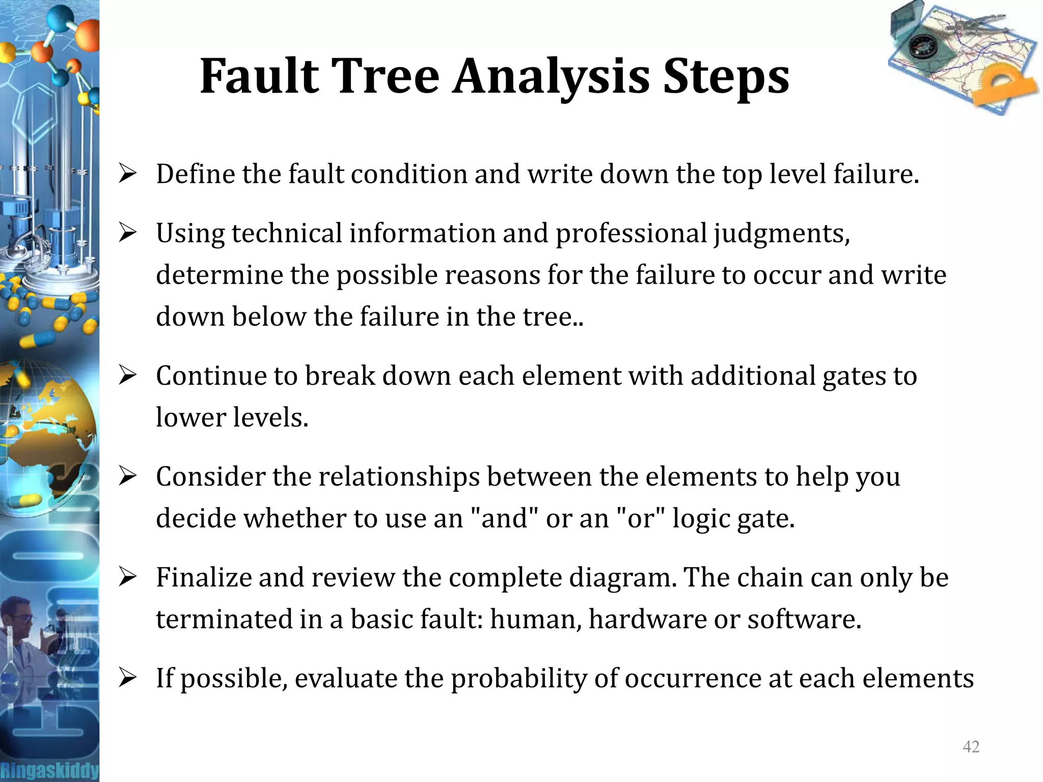 Fault Tree Analysis Steps
 Define the fault condition and write down the top level failure.
 Using technical information and professional judgments,
determine the possible reasons for the failure to occur and write
down below the failure in the tree..
 Continue to break down each element with additional gates toContinue to break down each element with additional gates to
lower levels.
 Consider the relationships between the elements to help you
decide whether to use an "and" or an "or" logic gate.
 Finalize and review the complete diagram. The chain can only be
terminated in a basic fault: human, hardware or software.
 If possible, evaluate the probability of occurrence at each elements
42
 