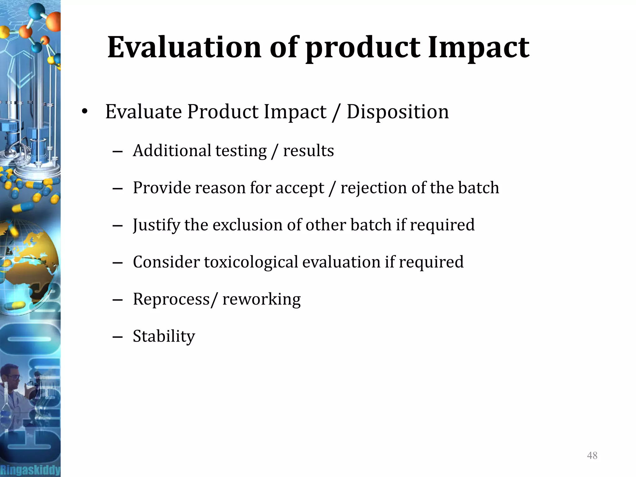 Evaluation of product Impact
• Evaluate Product Impact / Disposition
– Additional testing / results
– Provide reason for accept / rejection of the batch
– Justify the exclusion of other batch if required
– Consider toxicological evaluation if required
– Reprocess/ reworking
– Stability
48
 