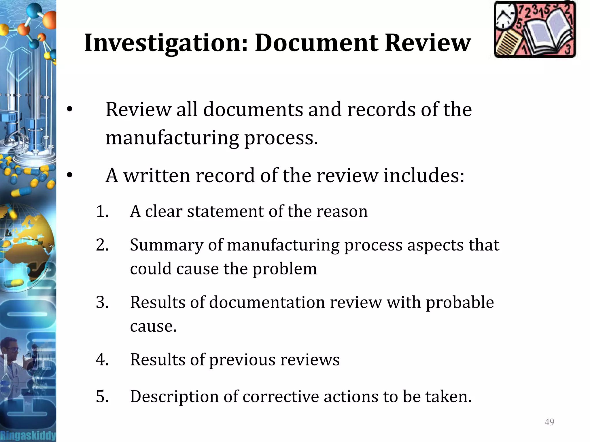 Investigation: Document Review
• Review all documents and records of the
manufacturing process.
• A written record of the review includes:
1. A clear statement of the reason
2. Summary of manufacturing process aspects that
could cause the problem
3. Results of documentation review with probable
cause.
4. Results of previous reviews
5. Description of corrective actions to be taken.
49
 