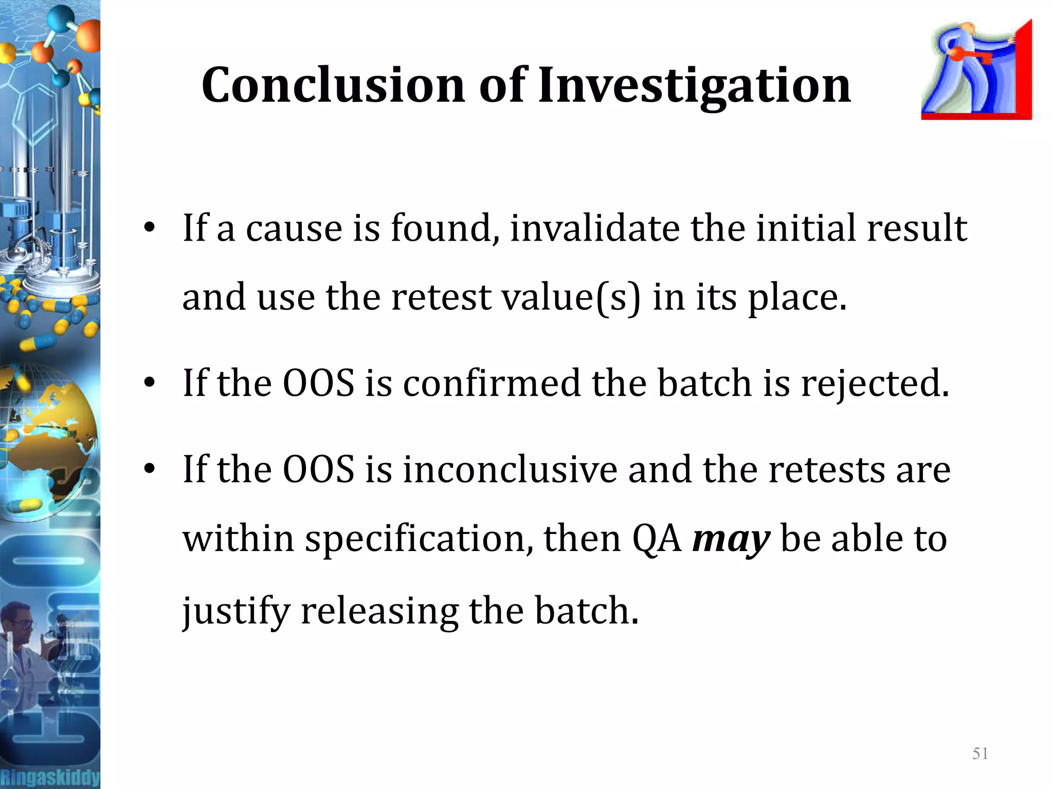 Conclusion of Investigation
• If a cause is found, invalidate the initial result
and use the retest value(s) in its place.
• If the OOS is confirmed the batch is rejected.• If the OOS is confirmed the batch is rejected.
• If the OOS is inconclusive and the retests are
within specification, then QA may be able to
justify releasing the batch.
51
 