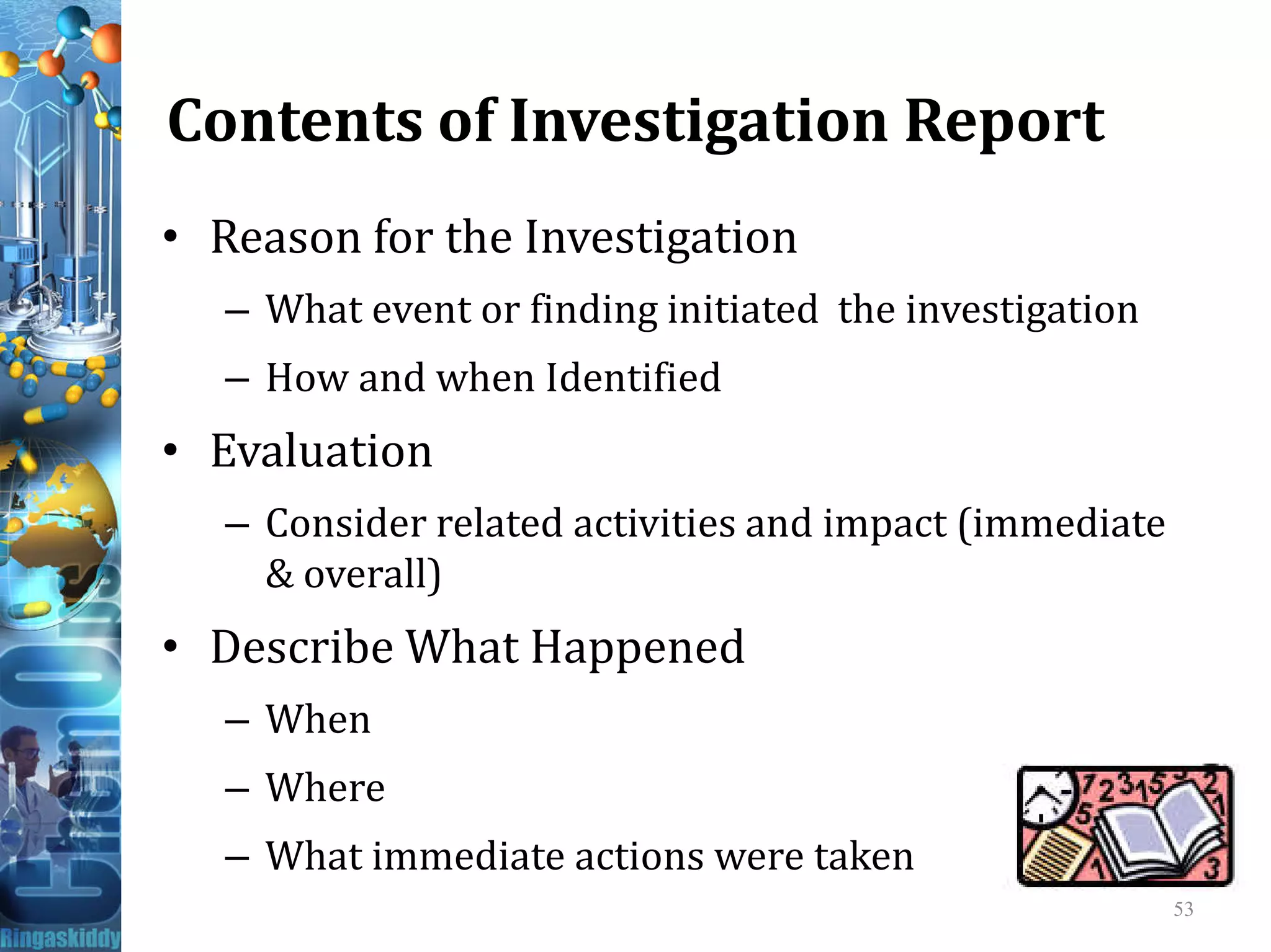 Contents of Investigation Report
• Reason for the Investigation
– What event or finding initiated the investigation
– How and when Identified
• Evaluation• Evaluation
– Consider related activities and impact (immediate
& overall)
• Describe What Happened
– When
– Where
– What immediate actions were taken
53
 