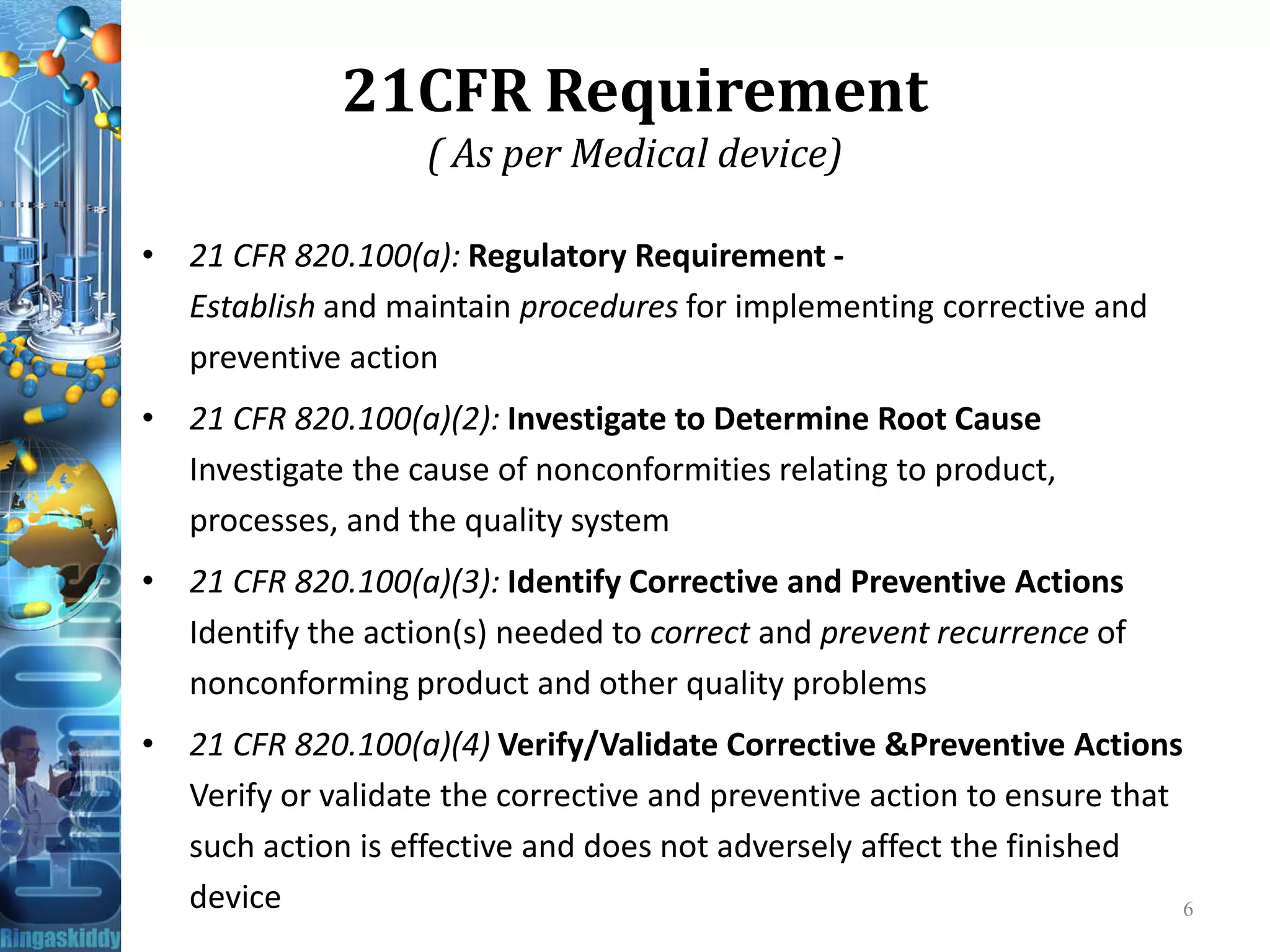 21CFR Requirement
( As per Medical device)
• 21 CFR 820.100(a): Regulatory Requirement -
Establish and maintain procedures for implementing corrective and
preventive action
• 21 CFR 820.100(a)(2): Investigate to Determine Root Cause
Investigate the cause of nonconformities relating to product,Investigate the cause of nonconformities relating to product,
processes, and the quality system
• 21 CFR 820.100(a)(3): Identify Corrective and Preventive Actions
Identify the action(s) needed to correct and prevent recurrence of
nonconforming product and other quality problems
• 21 CFR 820.100(a)(4) Verify/Validate Corrective &Preventive Actions
Verify or validate the corrective and preventive action to ensure that
such action is effective and does not adversely affect the finished
device 6
 