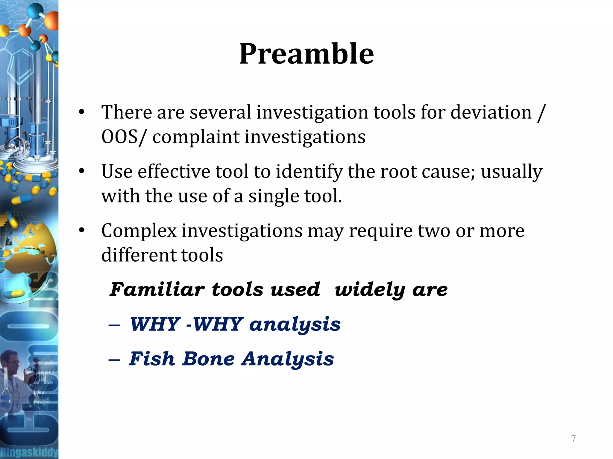 Preamble
• There are several investigation tools for deviation /
OOS/ complaint investigations
• Use effective tool to identify the root cause; usually
with the use of a single tool.
• Complex investigations may require two or more• Complex investigations may require two or more
different tools
Familiar tools used widely are
– WHY -WHY analysis
– Fish Bone Analysis
7
 