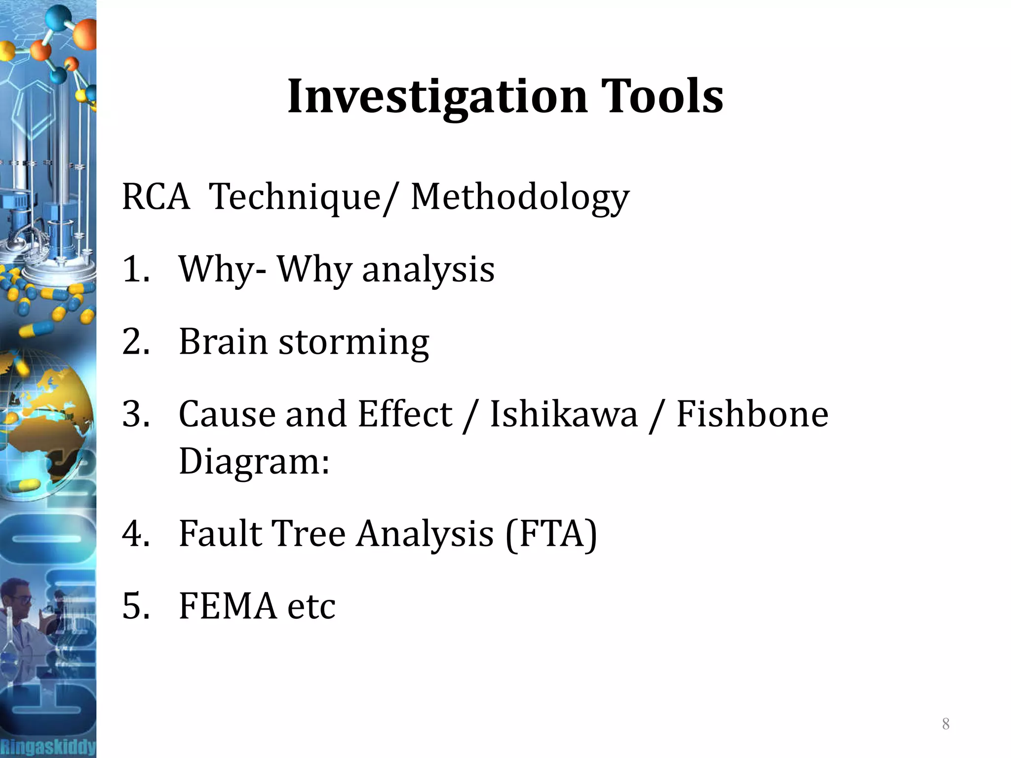 Investigation Tools
RCA Technique/ Methodology
1. Why- Why analysis
2. Brain storming
3. Cause and Effect / Ishikawa / Fishbone
Diagram:
4. Fault Tree Analysis (FTA)
5. FEMA etc
8
 