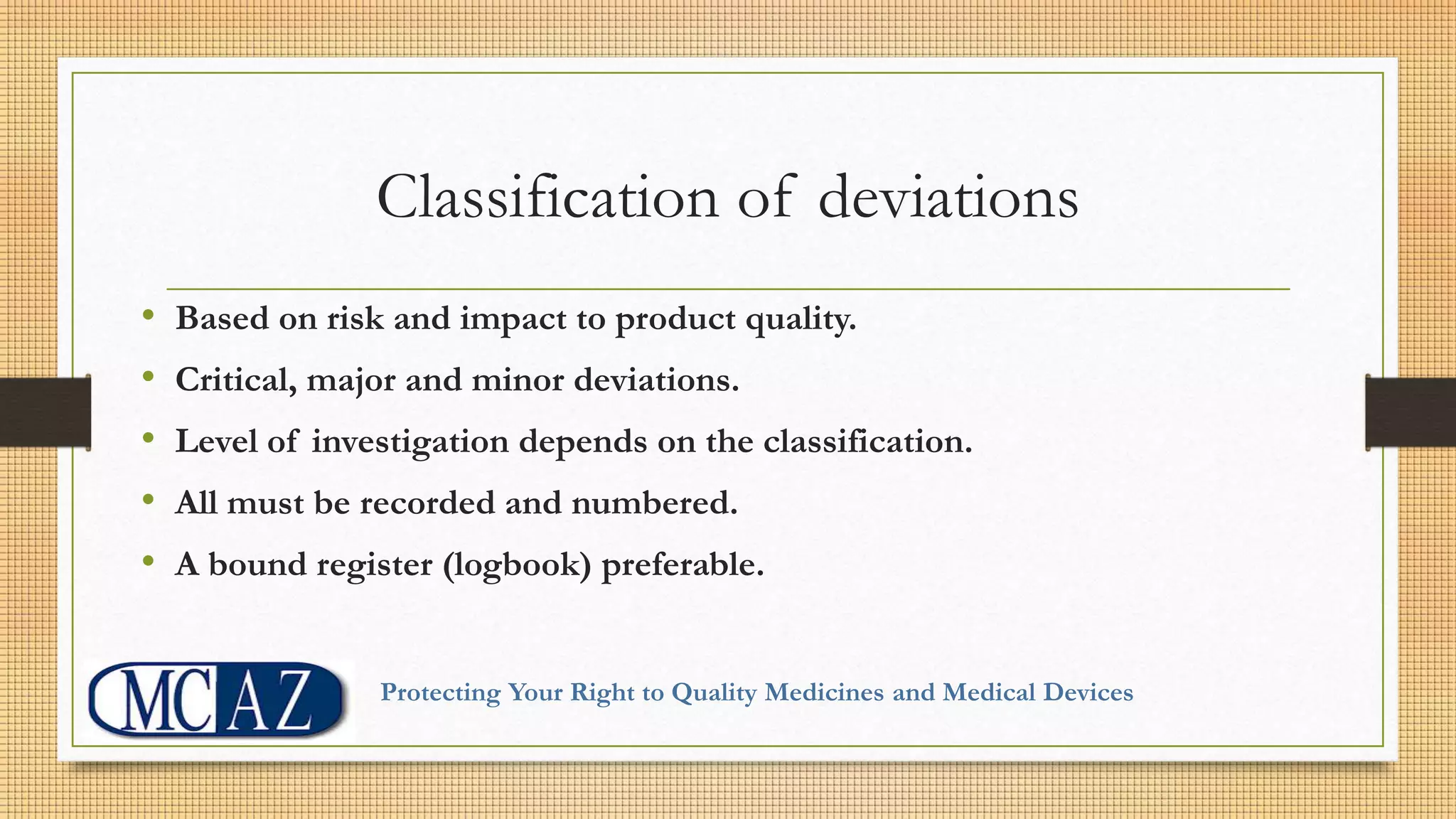 Classification of deviations
• Based on risk and impact to product quality.
• Critical, major and minor deviations.
• Level of investigation depends on the classification.
• All must be recorded and numbered.
• A bound register (logbook) preferable.
Protecting Your Right to Quality Medicines and Medical Devices
 