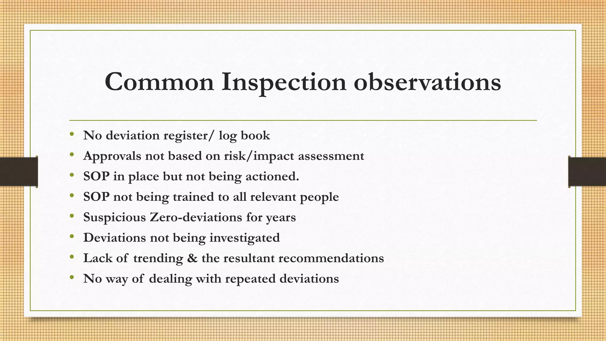 Common Inspection observations
• No deviation register/ log book
• Approvals not based on risk/impact assessment
• SOP in place but not being actioned.
• SOP not being trained to all relevant people
• Suspicious Zero-deviations for years
• Deviations not being investigated
• Lack of trending & the resultant recommendations
• No way of dealing with repeated deviations
 