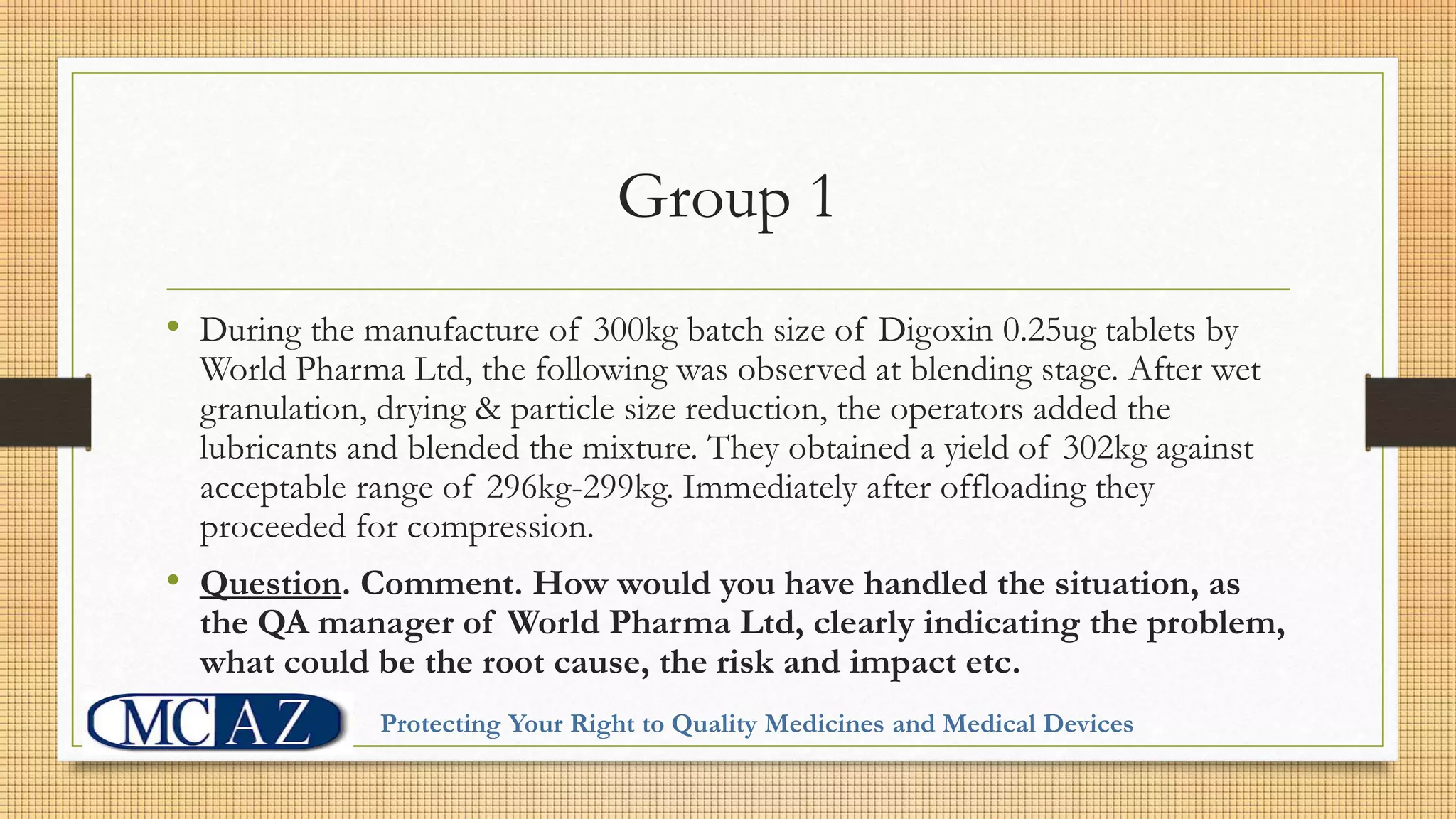 Group 1
• During the manufacture of 300kg batch size of Digoxin 0.25ug tablets by
World Pharma Ltd, the following was observed at blending stage. After wet
granulation, drying & particle size reduction, the operators added the
lubricants and blended the mixture. They obtained a yield of 302kg against
acceptable range of 296kg-299kg. Immediately after offloading they
proceeded for compression.
• Question. Comment. How would you have handled the situation, as
the QA manager of World Pharma Ltd, clearly indicating the problem,
what could be the root cause, the risk and impact etc.
Protecting Your Right to Quality Medicines and Medical Devices
 