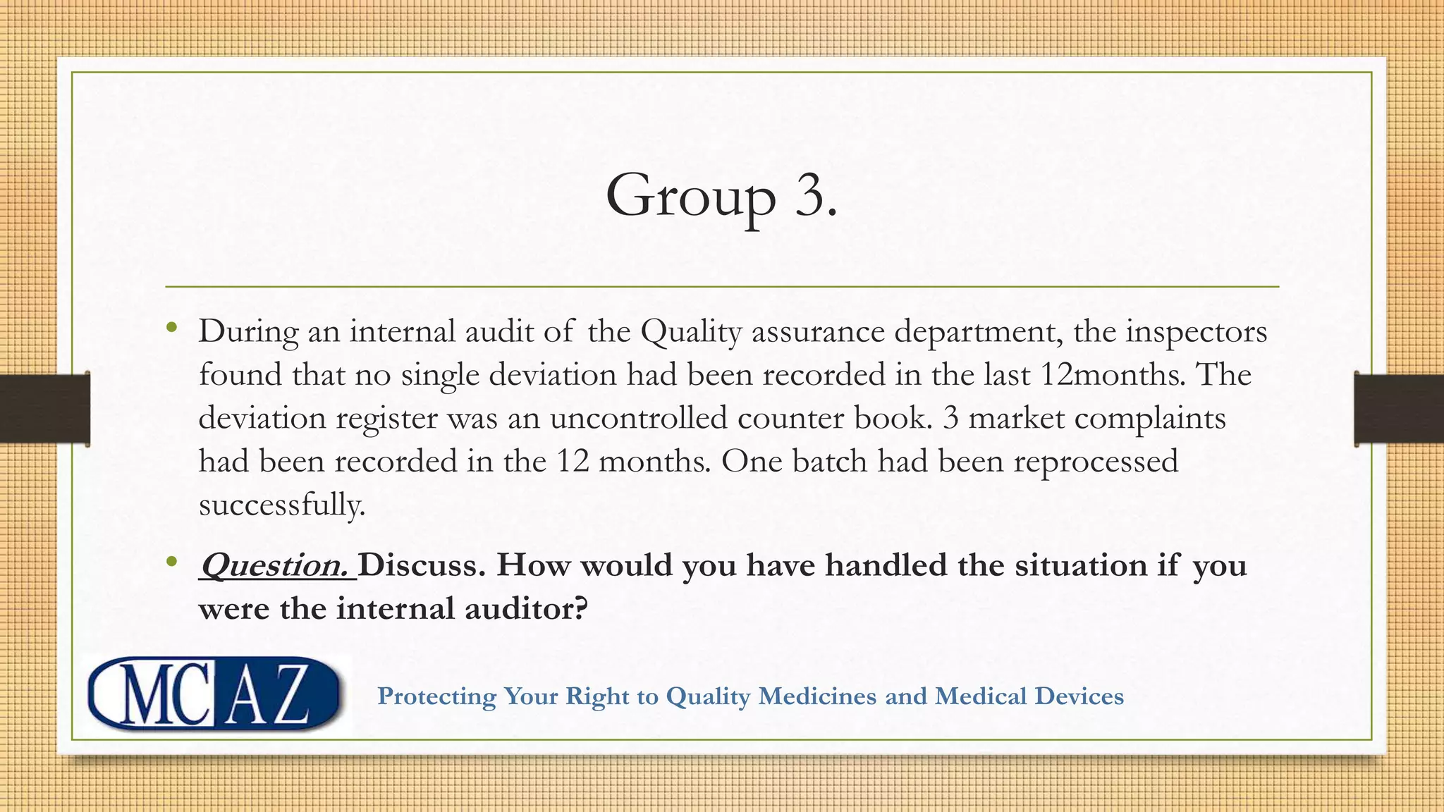 Group 3.
• During an internal audit of the Quality assurance department, the inspectors
found that no single deviation had been recorded in the last 12months. The
deviation register was an uncontrolled counter book. 3 market complaints
had been recorded in the 12 months. One batch had been reprocessed
successfully.
• Question. Discuss. How would you have handled the situation if you
were the internal auditor?
Protecting Your Right to Quality Medicines and Medical Devices
 