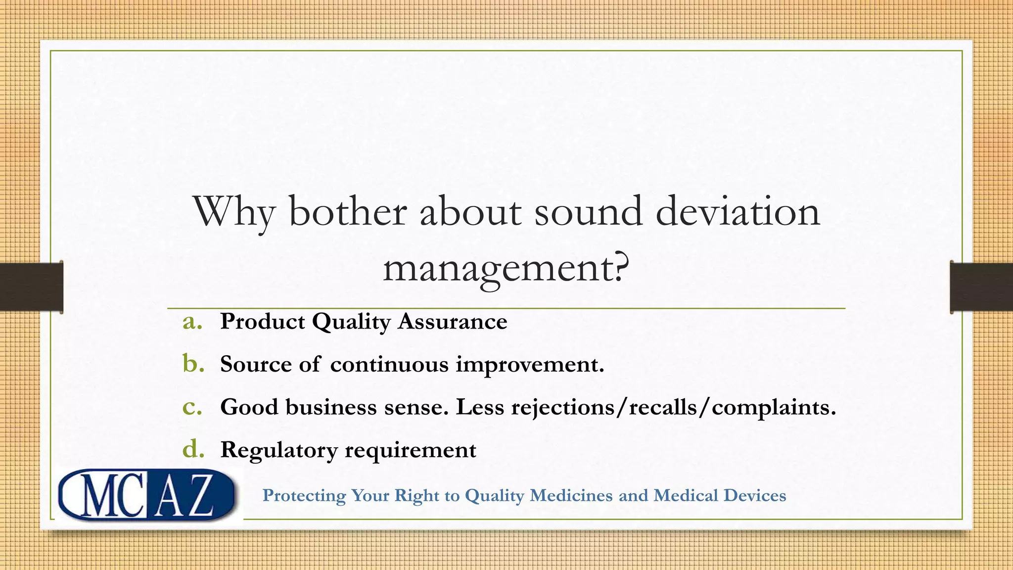 Why bother about sound deviation
management?
a. Product Quality Assurance
b. Source of continuous improvement.
c. Good business sense. Less rejections/recalls/complaints.
d. Regulatory requirement
Protecting Your Right to Quality Medicines and Medical Devices
 