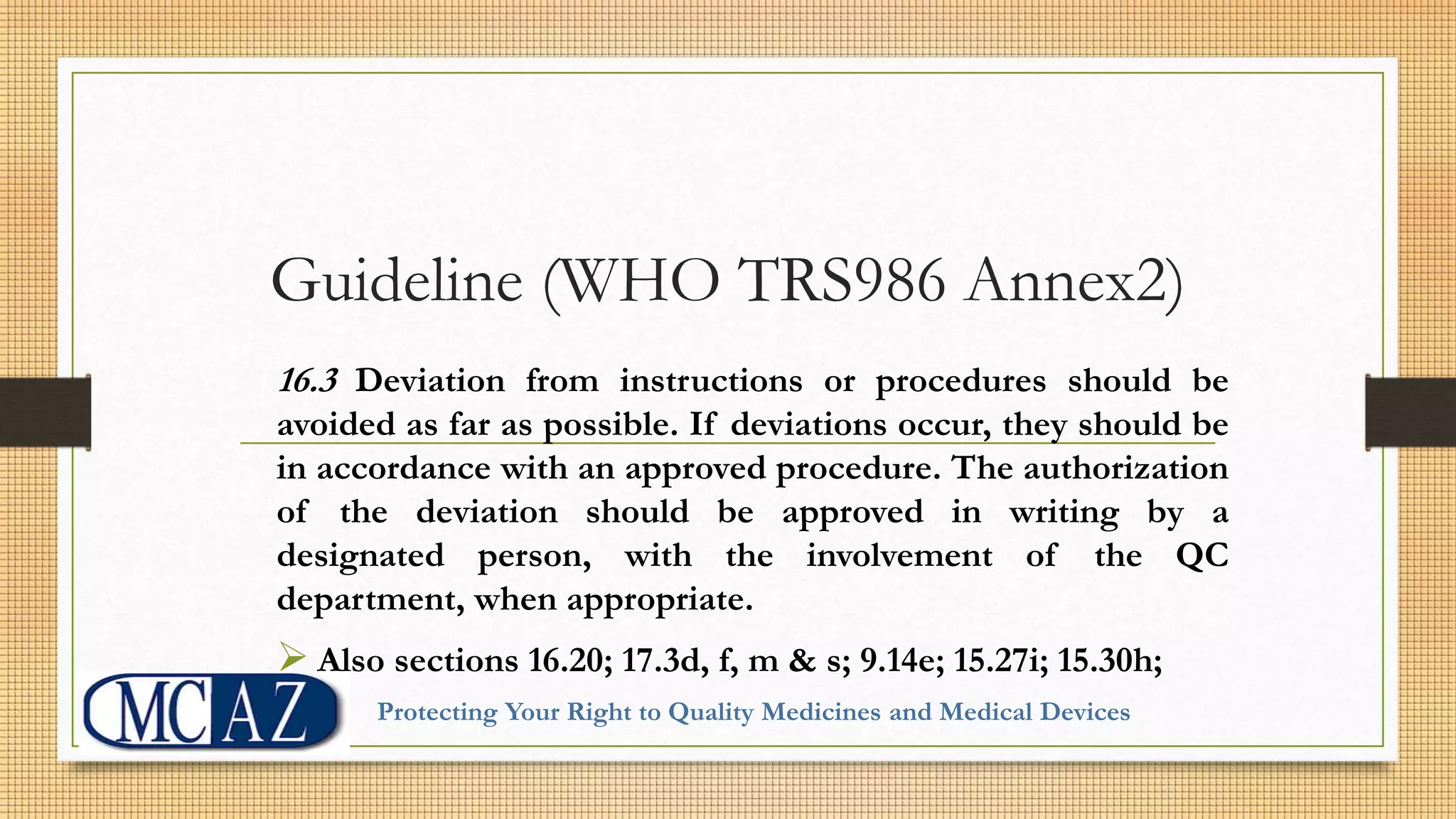 Guideline (WHO TRS986 Annex2)
16.3 Deviation from instructions or procedures should be
avoided as far as possible. If deviations occur, they should be
in accordance with an approved procedure. The authorization
of the deviation should be approved in writing by a
designated person, with the involvement of the QC
department, when appropriate.
 Also sections 16.20; 17.3d, f, m & s; 9.14e; 15.27i; 15.30h;
Protecting Your Right to Quality Medicines and Medical Devices
 