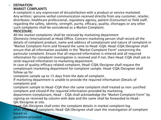  DEFINATION:
MARKET COMPLAINTS
A complaint is any expression of dissatisfaction with a product or service marketed.
Any written/ genuine verbal communication received directly from any customer, retailer,
distributor, healthcare professional, regulatory agency, patient (Consumer) or field staff,
regarding the safety, identity, strength, purity, efficacy, quality, shortages or any other
such complaints shall be considered as a Market Complaint.
PROCEDURE:
All the market complaints shall be received by marketing department
(Domestic/International) at Head Office. Concern marketing person shall record all the
details of complaint product, name and address of complainant and nature of complaint in
"Market Complaint Form and forward the same to Head-CQA. Head-CQA/Designee shall
ensure that all information available in the "Market Complaint Form“ concerning the
particular complaint. Ensure that all required information is entered and all required
information for complaint investigation is received and if not, then Head-CQA shall ask to
send required information to marketing department.
In case of quality/efficacy related complaint, Head-CQA/Designee shall request the
complainant/marketing department for complaint sample. Head-CQA/Designee shall
follow up for
complaint sample up to 15 days from the date of complaint.
If marketing department is unable to provide the required information (Details of
complaint) and
complaint sample to Head-CQA then the same complaint shall treated as non-justified
complaint and closed.If the required information provided by marketing
department/complainant, Head - CQA shall acknowledge the “Market Complaint Form” by
signing on received by column with date and the same shall be forwarded to Head-
QA/Designee at site.
Head-QA/Designee shall enter the complaint details in market complaint log
After logging of complaint, Head-QA/Designee shall start the investigation of compliant
based on
guideline provided
 