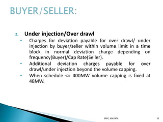 2. Under injection/Over drawl
• Charges for deviation payable for over drawl/ under
injection by buyer/seller within volume limit in a time
block in normal deviation charge depending on
frequency(Buyer)/Cap Rate(Seller).
• Additional deviation charges payable for over
drawl/under injection beyond the volume capping.
• When schedule <= 400MW volume capping is fixed at
48MW.
ERPC, KOLKATA 15
 