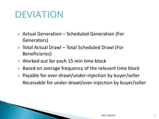  Actual Generation – Scheduled Generation (For
Generators)
 Total Actual Drawl – Total Scheduled Drawl (For
Beneficiaries)
 Worked out for each 15 min time block
 Based on average frequency of the relevant time block
 Payable for over-drawl/under-injection by buyer/seller
Receivable for under-drawl/over-injection by buyer/seller
ERPC, KOLKATA 2
 