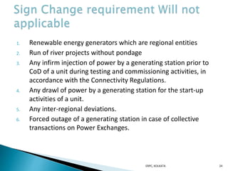 1. Renewable energy generators which are regional entities
2. Run of river projects without pondage
3. Any infirm injection of power by a generating station prior to
CoD of a unit during testing and commissioning activities, in
accordance with the Connectivity Regulations.
4. Any drawl of power by a generating station for the start-up
activities of a unit.
5. Any inter-regional deviations.
6. Forced outage of a generating station in case of collective
transactions on Power Exchanges.
ERPC, KOLKATA 24
 