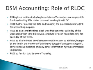  All Regional entities including beneficiaries/Generators are responsible
for downloading SEM meter data and sending it to RLDC.
 RLDC further process the data and transmit the processed data to RPC
for accounting purpose.
 RLDC to also send the time block wise frequency for each day of the
week along with time block wise schedule for each Regional Entity for
each day of the week.
 RLDC to also intimate any discrepancy with respect to addition/outage
of any line in the network of any entity, outage of any generating unit,
any erroneous metering and any other information having commercial
implication.
 RLDC to furnish data by every Thursday.
ERPC, KOLKATA 34
 