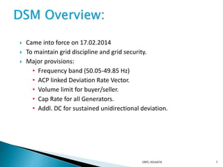  Came into force on 17.02.2014
 To maintain grid discipline and grid security.
 Major provisions:
• Frequency band (50.05-49.85 Hz)
• ACP linked Deviation Rate Vector.
• Volume limit for buyer/seller.
• Cap Rate for all Generators.
• Addl. DC for sustained unidirectional deviation.
ERPC, KOLKATA 7
 