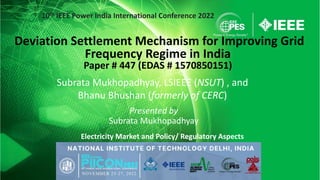 Subrata Mukhopadhyay, LSIEEE (NSUT) , and
Bhanu Bhushan (formerly of CERC)
Presented by
Subrata Mukhopadhyay
Deviation Settlement Mechanism for Improving Grid
Frequency Regime in India
Paper # 447 (EDAS # 1570850151)
Electricity Market and Policy/ Regulatory Aspects
10th IEEE Power India International Conference 2022
 