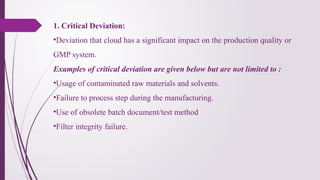 1. Critical Deviation:
•Deviation that cloud has a significant impact on the production quality or
GMP system.
Examples of critical deviation are given below but are not limited to :
•Usage of contaminated raw materials and solvents.
•Failure to process step during the manufacturing.
•Use of obsolete batch document/test method
•Filter integrity failure.
 