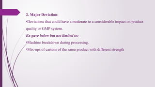2. Major Deviation:
•Deviations that could have a moderate to a considerable impact on product
quality or GMP system.
Ex gave below but not limited to:
•Machine breakdown during processing.
•Mix-ups of cartons of the same product with different strength
 