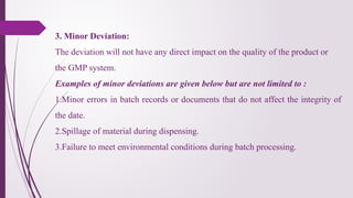 3. Minor Deviation:
The deviation will not have any direct impact on the quality of the product or
the GMP system.
Examples of minor deviations are given below but are not limited to :
1.Minor errors in batch records or documents that do not affect the integrity of
the date.
2.Spillage of material during dispensing.
3.Failure to meet environmental conditions during batch processing.
 