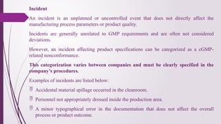 Incident
An incident is an unplanned or uncontrolled event that does not directly affect the
manufacturing process parameters or product quality.
Incidents are generally unrelated to GMP requirements and are often not considered
deviations.
However, an incident affecting product specifications can be categorized as a cGMP-
related nonconformance.
This categorization varies between companies and must be clearly specified in the
company’s procedures.
Examples of incidents are listed below:
 Accidental material spillage occurred in the cleanroom.
 Personnel not appropriately dressed inside the production area.
 A minor typographical error in the documentation that does not affect the overall
process or product outcome.
 