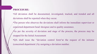PROCEDURE:
•All deviation shall be documented, investigated, tracked, and trended and all
deviations shall be reported when they occur.
•The person who observes the deviations shall inform the immediate supervisor or
concerned department head /designee and to quality assurance.
•As per the severity of deviation and stage of the process, the process may be
stopped for the Initial Assessment
•QA shall issue the “deviation control form“at the request of the initiator
(concerned department ) by assigning a deviation number.
 