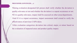 PROCEDURE (CONTINUED…..):
•During evaluation designated QA person shall verify whether the deviation is
quality relevance or not and whether the deviation is a repeat occurrence or not.
•If it is quality relevance, impact shall be assessed on other areas/departments.
•And if it is a repeat occurrence, impact assessment shall extend to verify the
effectiveness of previous CAPA taken.
•After evaluation categorizes deviation into critical, major, or minor based on
the evaluation of impacted areas and product quality impact.
 