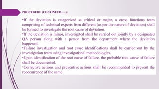 •If the deviation is categorized as critical or major, a cross functions team
comprising of technical experts from different (as per the nature of deviation) shall
be formed to investigate the root cause of deviation.
•If the deviation is minor, investigated shall be carried out jointly by a designated
QA person along with a person from the department where the deviation
happened.
•Failure investigation and root cause identifications shall be carried out by the
investigation team using investigational methodologies.
•Upon identification of the root cause of failure, the probable root cause of failure
shall be documented.
•Corrective actions and preventive actions shall be recommended to prevent the
reoccurrence of the same.
PROCEDURE (CONTINUED…..):
 