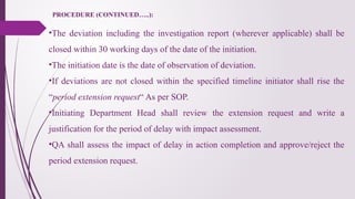 PROCEDURE (CONTINUED…..):
•The deviation including the investigation report (wherever applicable) shall be
closed within 30 working days of the date of the initiation.
•The initiation date is the date of observation of deviation.
•If deviations are not closed within the specified timeline initiator shall rise the
“period extension request“ As per SOP.
•Initiating Department Head shall review the extension request and write a
justification for the period of delay with impact assessment.
•QA shall assess the impact of delay in action completion and approve/reject the
period extension request.
 