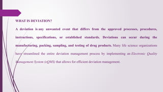 WHAT IS DEVIATION?
A deviation is any unwanted event that differs from the approved processes, procedures,
instructions, specifications, or established standards. Deviations can occur during the
manufacturing, packing, sampling, and testing of drug products. Many life science organizations
have streamlined the entire deviation management process by implementing an Electronic Quality
Management System (eQMS) that allows for efficient deviation management.
 