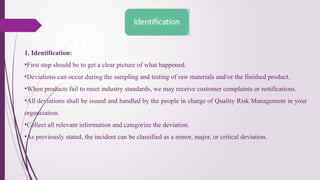 1. Identification:
•First step should be to get a clear picture of what happened.
•Deviations can occur during the sampling and testing of raw materials and/or the finished product.
•When products fail to meet industry standards, we may receive customer complaints or notifications.
•All deviations shall be issued and handled by the people in charge of Quality Risk Management in your
organization.
•Collect all relevant information and categorize the deviation.
•As previously stated, the incident can be classified as a minor, major, or critical deviation.
 