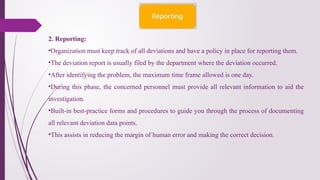 2. Reporting:
•Organization must keep track of all deviations and have a policy in place for reporting them.
•The deviation report is usually filed by the department where the deviation occurred.
•After identifying the problem, the maximum time frame allowed is one day.
•During this phase, the concerned personnel must provide all relevant information to aid the
investigation.
•Built-in best-practice forms and procedures to guide you through the process of documenting
all relevant deviation data points.
•This assists in reducing the margin of human error and making the correct decision.
 