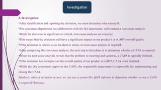 3. Investigation:
•After identification and reporting the deviation, we must determine what caused it.
•The concerned department, in collaboration with the QA department, will conduct a root-cause analysis.
•When the deviation is significant or critical, root-cause analyses are required.
•This means that the deviation will have a significant impact on our product's or cGMP's overall quality.
•If the deviation is labeled as an incident or minor, no root-cause analysis is required.
•After completing the root-cause analysis, the next step in this phase is to determine whether a CAPA is required.
•When the root-cause analysis reveals that the problem is recurring and systemic, a CAPA is typically initiated.
•If the deviation has no impact on the overall quality of our product or cGMP, CAPA is not initiated.
•While the QA department approves the CAPA, the responsible department is responsible for implementing and
closing the CAPA.
Similarly, when a deviation occurs, we can use a system like QMS software to determine whether or not a CAPA
is required(Optional).
 