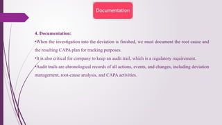4. Documentation:
•When the investigation into the deviation is finished, we must document the root cause and
the resulting CAPA plan for tracking purposes.
•It is also critical for company to keep an audit trail, which is a regulatory requirement.
•Audit trails are chronological records of all actions, events, and changes, including deviation
management, root-cause analysis, and CAPA activities.
 