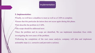 5. Implementation:
•Finally, we will have a deadline to meet as well as a CAPA to complete.
•Ensure that this particular deviation does not occur again during this phase.
•First describe the problem in CAPA.
•The scope should be addressed next.
•Once the problem and its scope are identified, We can implement immediate fixes while
investigating the root cause of the problem.
•Following the completion of the root cause analysis, company will plan and implement
actionable steps (i.e. corrective and preventive actions).
 