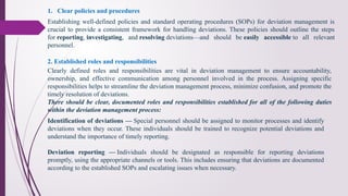 1. Clear policies and procedures
Establishing well-defined policies and standard operating procedures (SOPs) for deviation management is
crucial to provide a consistent framework for handling deviations. These policies should outline the steps
for reporting, investigating, and resolving deviations—and should be easily accessible to all relevant
personnel.
2. Established roles and responsibilities
Clearly defined roles and responsibilities are vital in deviation management to ensure accountability,
ownership, and effective communication among personnel involved in the process. Assigning specific
responsibilities helps to streamline the deviation management process, minimize confusion, and promote the
timely resolution of deviations.
There should be clear, documented roles and responsibilities established for all of the following duties
within the deviation management process:
Identification of deviations — Special personnel should be assigned to monitor processes and identify
deviations when they occur. These individuals should be trained to recognize potential deviations and
understand the importance of timely reporting.
Deviation reporting — Individuals should be designated as responsible for reporting deviations
promptly, using the appropriate channels or tools. This includes ensuring that deviations are documented
according to the established SOPs and escalating issues when necessary.
 