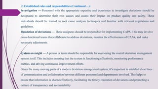 Investigation — Personnel with the appropriate expertise and experience to investigate deviations should be
designated to determine their root causes and assess their impact on product quality and safety. These
individuals should be trained in root cause analysis techniques and familiar with relevant regulations and
guidelines.
2. Established roles and responsibilities (Continued…):
Resolution of deviations — These assignees should be responsible for implementing CAPA. This may involve
cross-functional teams that collaborate to address deviations, monitor the effectiveness of CAPA, and make
necessary adjustments.
System oversight — A person or team should be responsible for overseeing the overall deviation management
system itself. This includes ensuring that the system is functioning effectively, monitoring performance
metrics, and driving continuous improvement efforts.
Given the many moving parts of a modern deviation management system, it’s important to establish clear lines
of communication and collaboration between different personnel and departments involved. This helps to
ensure that information is shared effectively, facilitating the timely resolution of deviations and promoting a
culture of transparency and accountability.
 