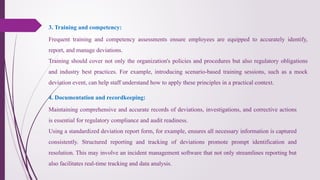 Frequent training and competency assessments ensure employees are equipped to accurately identify,
report, and manage deviations.
Training should cover not only the organization's policies and procedures but also regulatory obligations
and industry best practices. For example, introducing scenario-based training sessions, such as a mock
deviation event, can help staff understand how to apply these principles in a practical context.
3. Training and competency:
4. Documentation and recordkeeping:
Maintaining comprehensive and accurate records of deviations, investigations, and corrective actions
is essential for regulatory compliance and audit readiness.
Using a standardized deviation report form, for example, ensures all necessary information is captured
consistently. Structured reporting and tracking of deviations promote prompt identification and
resolution. This may involve an incident management software that not only streamlines reporting but
also facilitates real-time tracking and data analysis.
 
