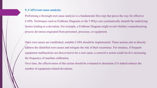 Performing a thorough root cause analysis is a fundamental first step that paves the way for effective
CAPA. Techniques such as Fishbone Diagrams or the 5 Whys can systematically unearth the underlying
factors leading to a deviation. For example, a Fishbone Diagram might reveal whether a manufacturing
process deviation originated from personnel, processes, or equipment.
Once root causes are established, suitable CAPA should be implemented. These actions aim to directly
address the identified root causes and mitigate the risk of their recurrence. For instance, if frequent
equipment malfunctions are discovered to be a root cause, a corrective action could involve increasing
the frequency of machine calibration.
Over time, the effectiveness of this action should be evaluated to determine if it indeed reduces the
number of equipment-related deviations.
5. CAPA/root cause analysis:
 
