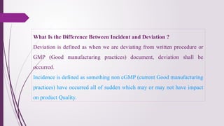 What Is the Difference Between Incident and Deviation ?
Deviation is defined as when we are deviating from written procedure or
GMP (Good manufacturing practices) document, deviation shall be
occurred.
Incidence is defined as something non cGMP (current Good manufacturing
practices) have occurred all of sudden which may or may not have impact
on product Quality.
 