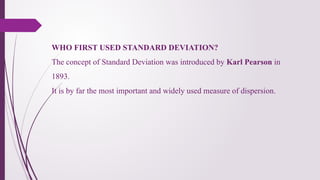 WHO FIRST USED STANDARD DEVIATION?
The concept of Standard Deviation was introduced by Karl Pearson in
1893.
It is by far the most important and widely used measure of dispersion.
 