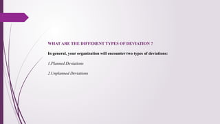WHAT ARE THE DIFFERENT TYPES OF DEVIATION ?
In general, your organization will encounter two types of deviations:
1.Planned Deviations
2.Unplanned Deviations
 