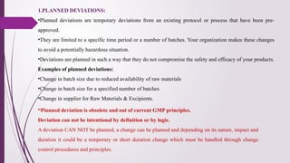1.PLANNED DEVIATIONS:
•Planned deviations are temporary deviations from an existing protocol or process that have been pre-
approved.
•They are limited to a specific time period or a number of batches. Your organization makes these changes
to avoid a potentially hazardous situation.
•Deviations are planned in such a way that they do not compromise the safety and efficacy of your products.
Examples of planned deviations:
•Change in batch size due to reduced availability of raw materials
•Change in batch size for a specified number of batches
•Change in supplier for Raw Materials & Excipients.
“Planned deviation is obsolete and out of current GMP principles.
Deviation can not be intentional by definition or by logic.
A deviation CAN NOT be planned, a change can be planned and depending on its nature, impact and
duration it could be a temporary or short duration change which must be handled through change
control procedures and principles.
 