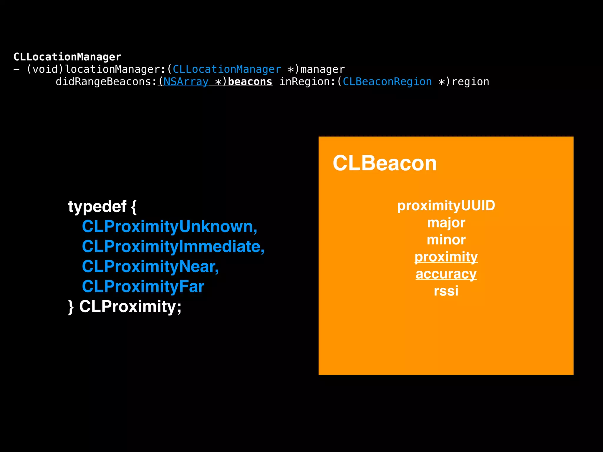 CLLocationManager
- (void)locationManager:(CLLocationManager *)manager
didRangeBeacons:(NSArray *)beacons inRegion:(CLBeaconRegion *)region

CLBeacon
!

typedef {!
CLProximityUnknown,!
CLProximityImmediate,!
CLProximityNear,!
CLProximityFar!
} CLProximity;!

proximityUUID!
major!
minor!
proximity!
accuracy!
rssi!

 