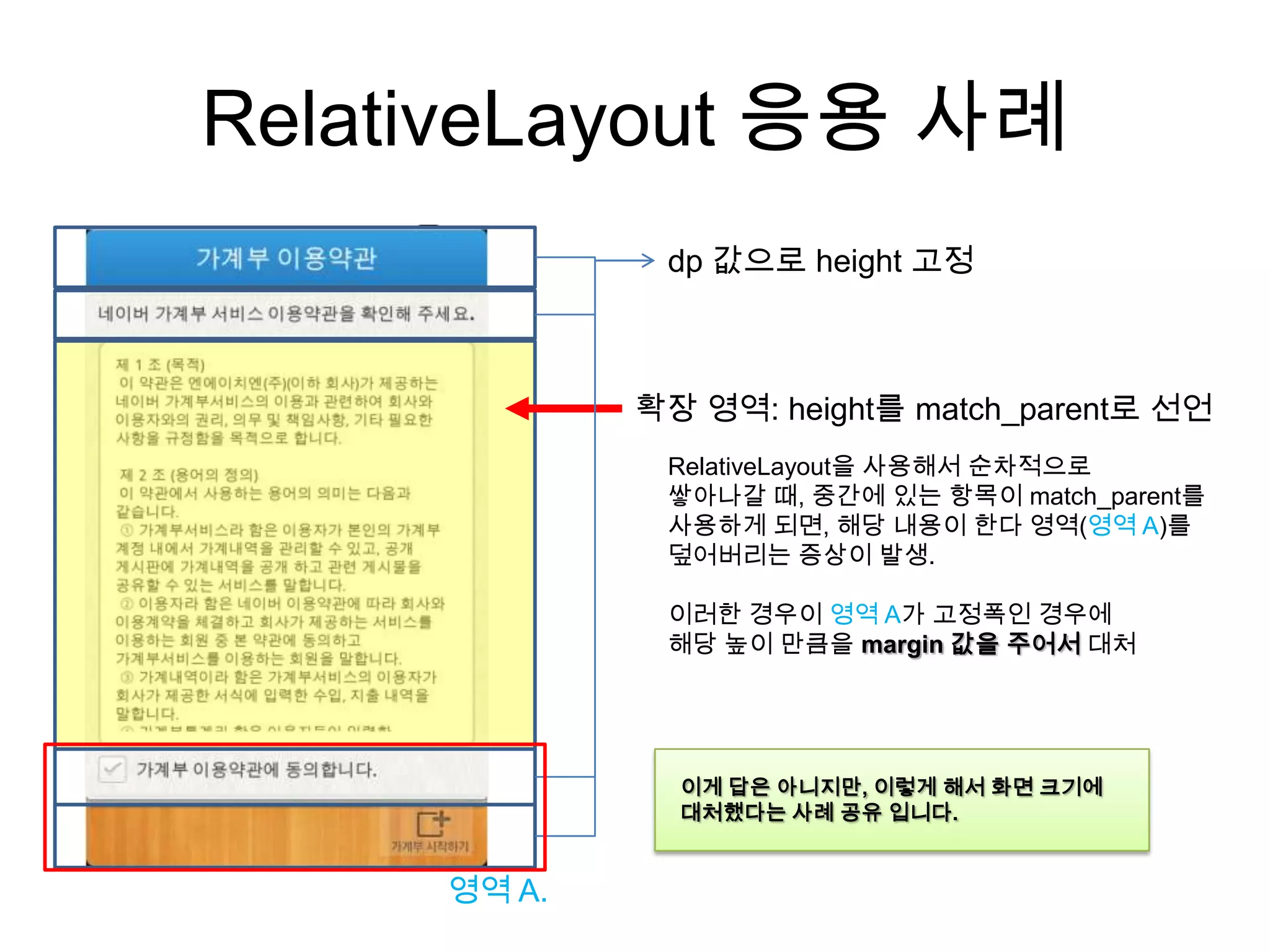 RelativeLayout 응용 사례
              dp 값으로 height 고정



             확장 영역: height를 match_parent로 선언
              RelativeLayout을 사용해서 순차적으로
              쌓아나갈 때, 중간에 있는 항목이 match_parent를
              사용하게 되면, 해당 내용이 한다 영역(영역 A)를
              덮어버리는 증상이 발생.

              이러한 경우이 영역 A가 고정폭인 경우에
              해당 높이 만큼을 margin 값을 주어서 대처




               이게 답은 아니지만, 이렇게 해서 화면 크기에
               대처했다는 사례 공유 입니다.


     영역 A.
 