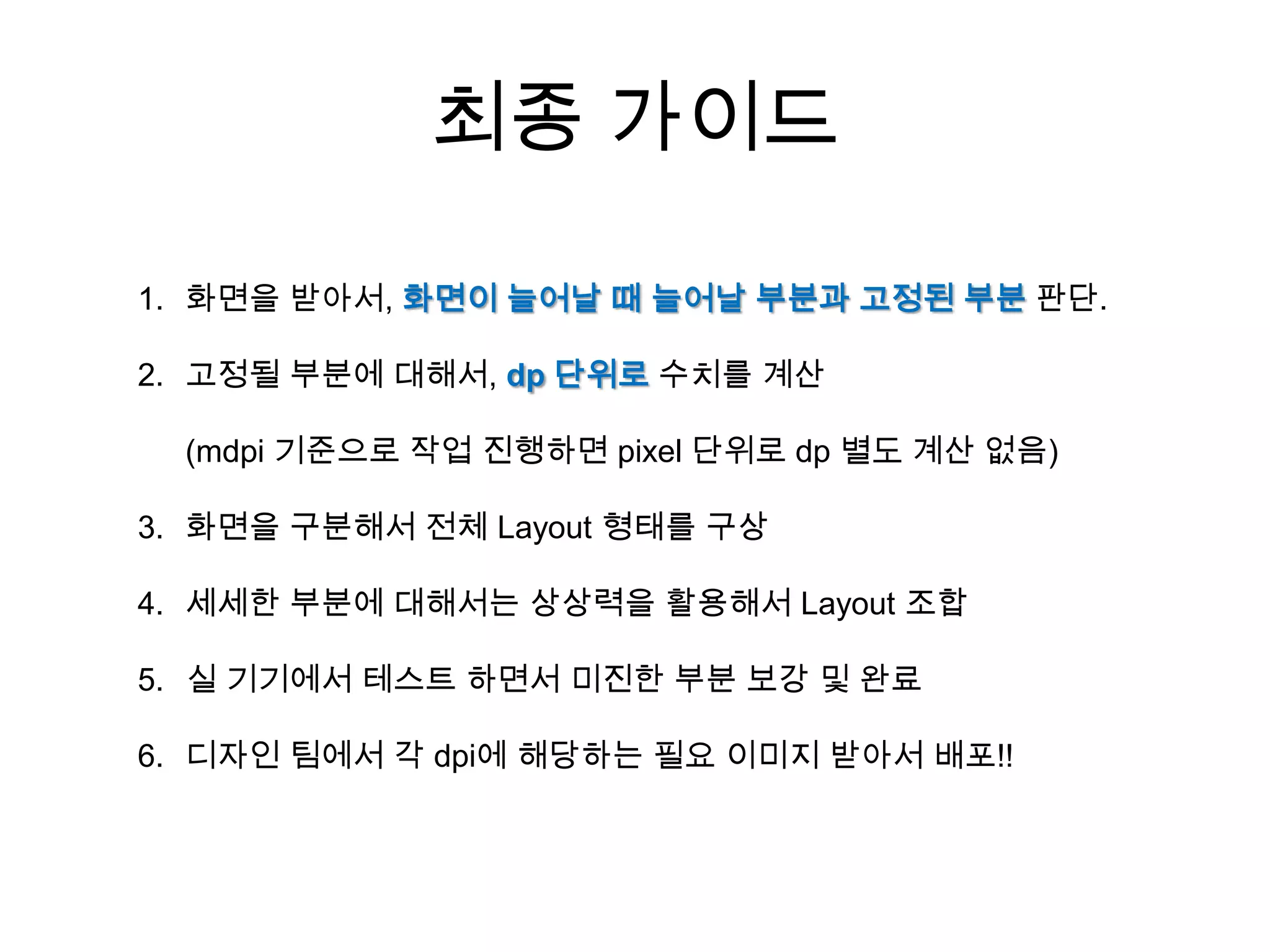 최종 가이드

1. 화면을 받아서, 화면이 늘어날 때 늘어날 부분과 고정된 부분 판단.

2. 고정될 부분에 대해서, dp 단위로 수치를 계산

  (mdpi 기준으로 작업 진행하면 pixel 단위로 dp 별도 계산 없음)

3. 화면을 구분해서 전체 Layout 형태를 구상

4. 세세한 부분에 대해서는 상상력을 활용해서 Layout 조합

5. 실 기기에서 테스트 하면서 미진한 부분 보강 및 완료

6. 디자인 팀에서 각 dpi에 해당하는 필요 이미지 받아서 배포!!
 